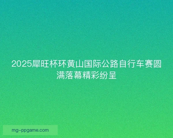 2025犀旺杯环黄山国际公路自行车赛圆满落幕精彩纷呈