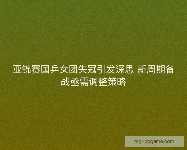 亚锦赛国乒女团失冠引发深思 新周期备战亟需调整策略